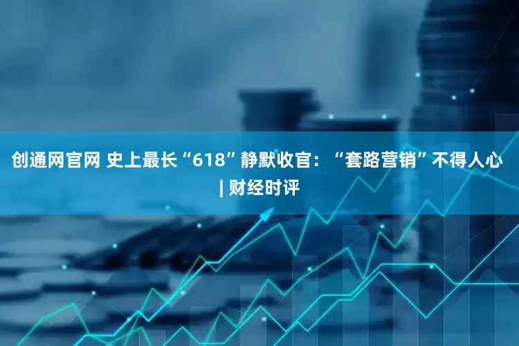 创通网官网 史上最长“618”静默收官：“套路营销”不得人心 | 财经时评