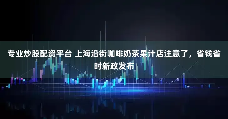 专业炒股配资平台 上海沿街咖啡奶茶果汁店注意了，省钱省时新政发布