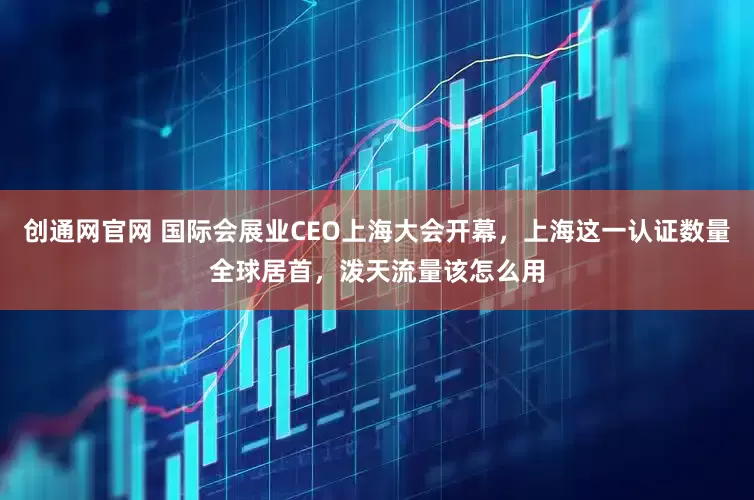创通网官网 国际会展业CEO上海大会开幕，上海这一认证数量全球居首，泼天流量该怎么用