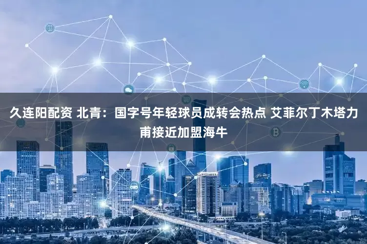 久连阳配资 北青：国字号年轻球员成转会热点 艾菲尔丁木塔力甫接近加盟海牛