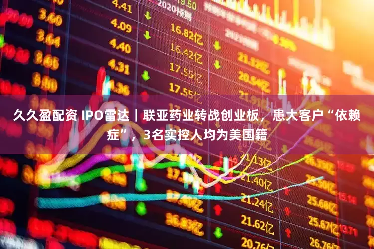 久久盈配资 IPO雷达｜联亚药业转战创业板，患大客户“依赖症”，3名实控人均为美国籍