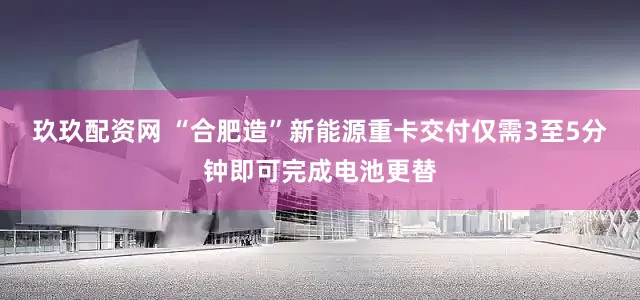 玖玖配资网 “合肥造”新能源重卡交付仅需3至5分钟即可完成电池更替