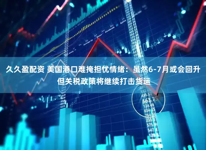 久久盈配资 美国港口难掩担忧情绪：虽然6-7月或会回升 但关税政策将继续打击货运