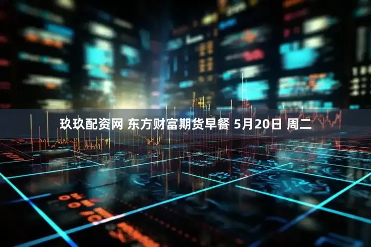 玖玖配资网 东方财富期货早餐 5月20日 周二