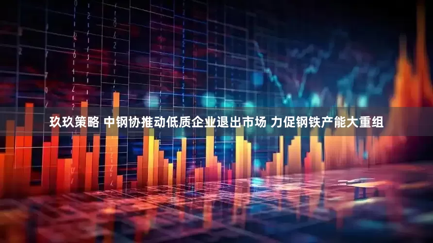玖玖策略 中钢协推动低质企业退出市场 力促钢铁产能大重组