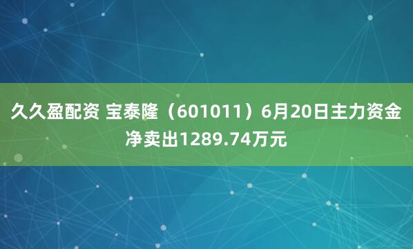 久久盈配资 宝泰隆（601011）6月20日主力资金净卖出1289.74万元