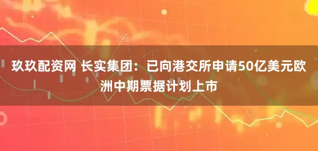玖玖配资网 长实集团：已向港交所申请50亿美元欧洲中期票据计划上市