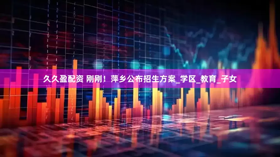 久久盈配资 刚刚！萍乡公布招生方案_学区_教育_子女