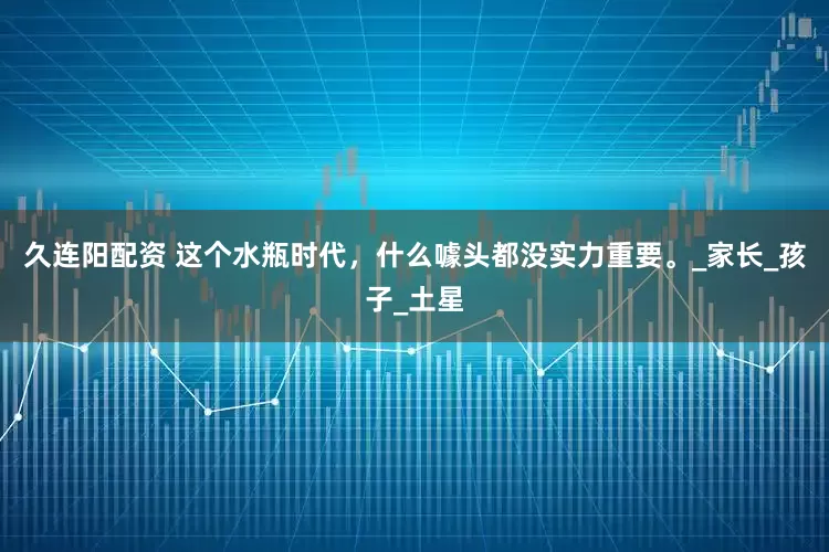 久连阳配资 这个水瓶时代，什么噱头都没实力重要。_家长_孩子_土星
