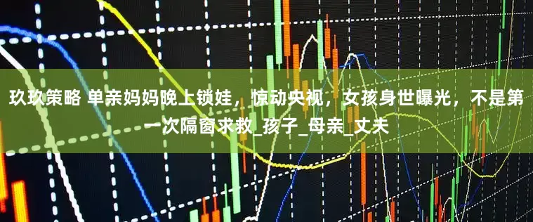 玖玖策略 单亲妈妈晚上锁娃，惊动央视，女孩身世曝光，不是第一次隔窗求救_孩子_母亲_丈夫