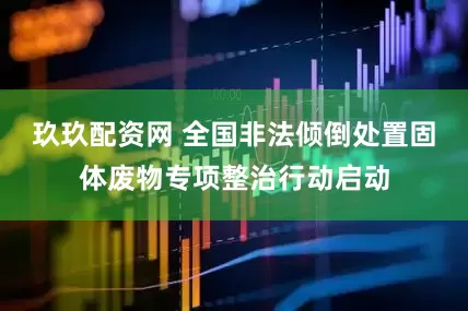 玖玖配资网 全国非法倾倒处置固体废物专项整治行动启动