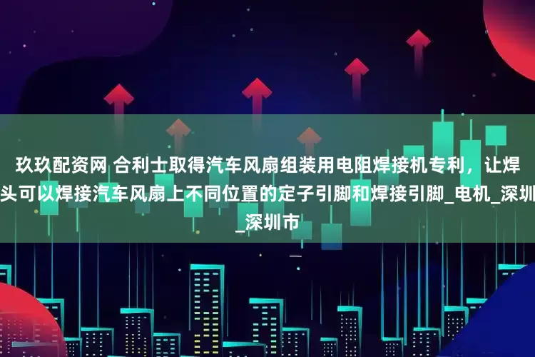 玖玖配资网 合利士取得汽车风扇组装用电阻焊接机专利，让焊接头可以焊接汽车风扇上不同位置的定子引脚和焊接引脚_电机_深圳市