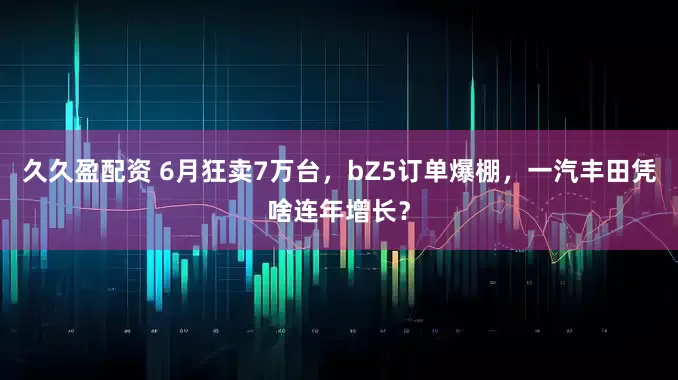 久久盈配资 6月狂卖7万台，bZ5订单爆棚，一汽丰田凭啥连年增长？