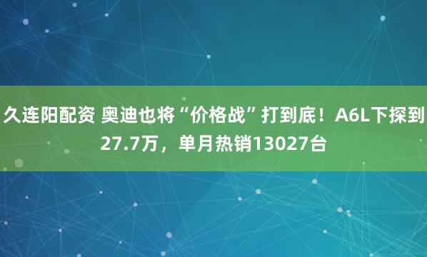 久连阳配资 奥迪也将“价格战”打到底！A6L下探到27.7万，单月热销13027台