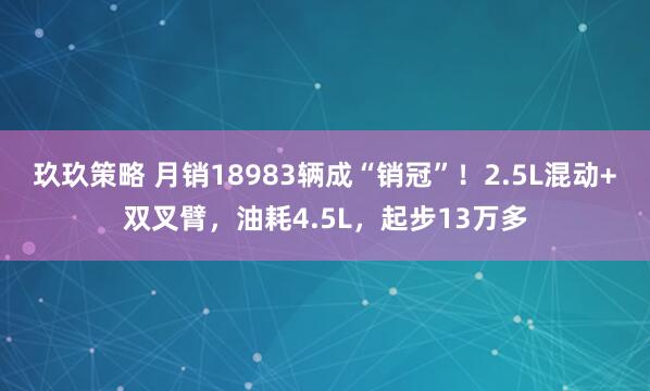 玖玖策略 月销18983辆成“销冠”！2.5L混动+双叉臂，油耗4.5L，起步13万多