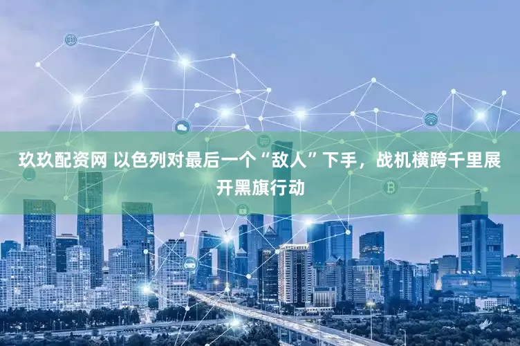 玖玖配资网 以色列对最后一个“敌人”下手，战机横跨千里展开黑旗行动
