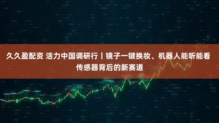 久久盈配资 活力中国调研行丨镜子一键换妆、机器人能听能看 传感器背后的新赛道