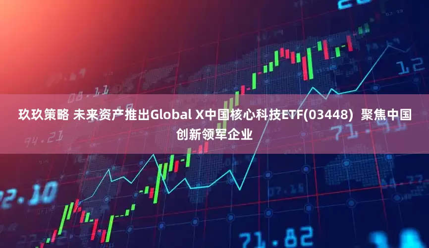 玖玖策略 未来资产推出Global X中国核心科技ETF(03448)  聚焦中国创新领军企业
