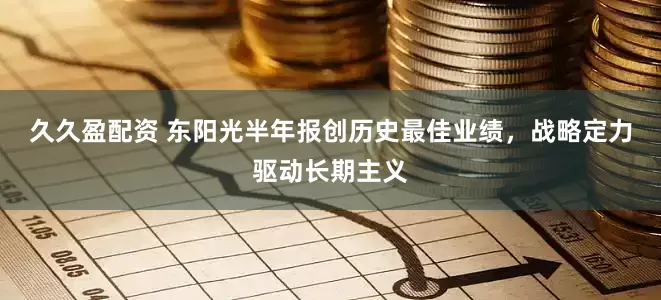 久久盈配资 东阳光半年报创历史最佳业绩，战略定力驱动长期主义