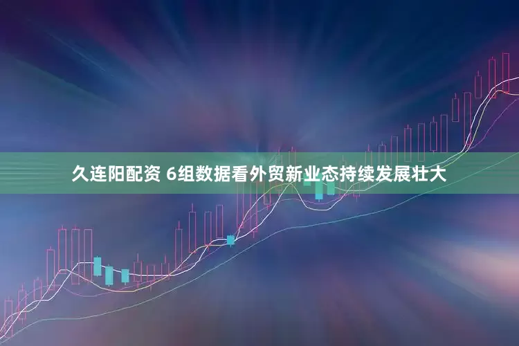 久连阳配资 6组数据看外贸新业态持续发展壮大