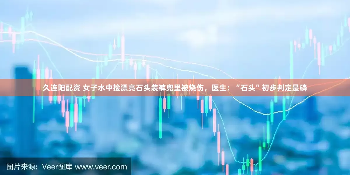 久连阳配资 女子水中捡漂亮石头装裤兜里被烧伤，医生：“石头”初步判定是磷