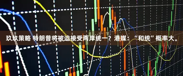 玖玖策略 特朗普将被迫接受两岸统一？港媒：“和统”概率大。