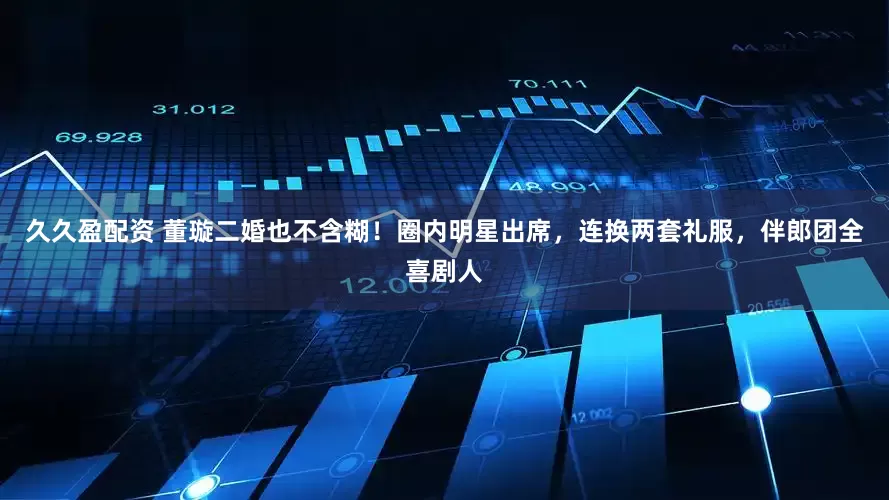久久盈配资 董璇二婚也不含糊！圈内明星出席，连换两套礼服，伴郎团全喜剧人