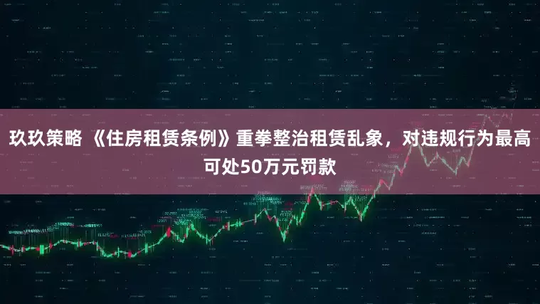 玖玖策略 《住房租赁条例》重拳整治租赁乱象，对违规行为最高可处50万元罚款