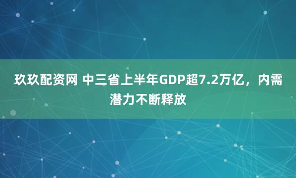 玖玖配资网 中三省上半年GDP超7.2万亿，内需潜力不断释放