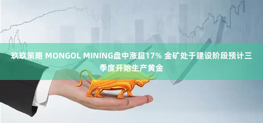 玖玖策略 MONGOL MINING盘中涨超17% 金矿处于建设阶段预计三季度开始生产黄金