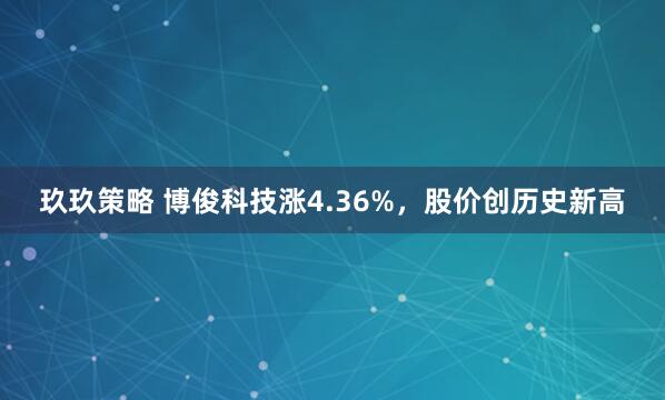 玖玖策略 博俊科技涨4.36%，股价创历史新高