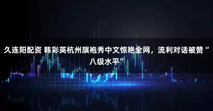久连阳配资 韩彩英杭州旗袍秀中文惊艳全网，流利对话被赞“八级水平”