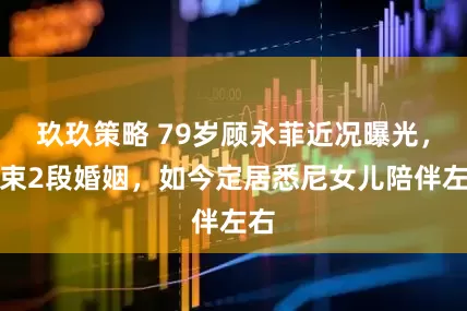 玖玖策略 79岁顾永菲近况曝光，结束2段婚姻，如今定居悉尼女儿陪伴左右