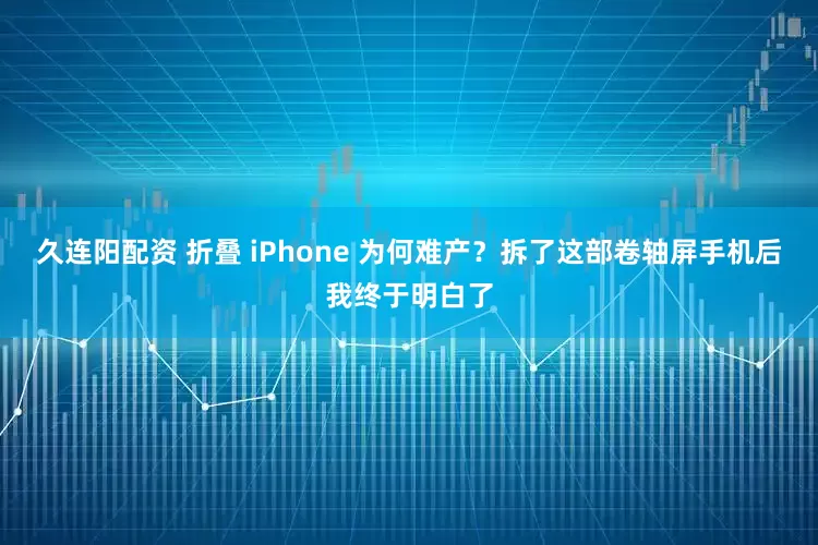 久连阳配资 折叠 iPhone 为何难产？拆了这部卷轴屏手机后我终于明白了