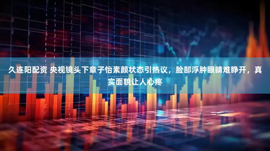 久连阳配资 央视镜头下章子怡素颜状态引热议，脸部浮肿眼睛难睁开，真实面貌让人心疼